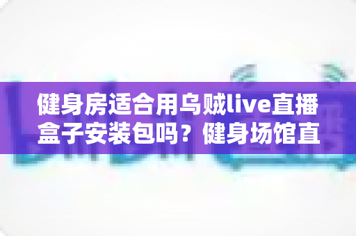 健身房适合用乌贼live直播盒子安装包吗?健身场馆直播设备选型与落地全指南 健身房适合用乌贼live直播盒子安装包吗?健身场馆直播设备选型与落地全指南