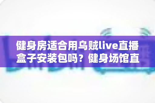 健身房适合用乌贼live直播盒子安装包吗？健身场馆直播设备选型与落地全指南