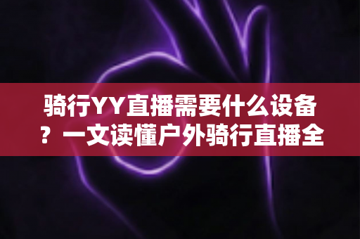 骑行YY直播需要什么设备?一文读懂户外骑行直播全套装备清单与选购攻略 骑行YY直播需要什么设备?一文读懂户外骑行直播全套装备清单与选购攻略