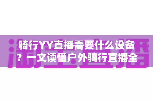 骑行YY直播需要什么设备？一文读懂户外骑行直播全套装备清单与选购攻略