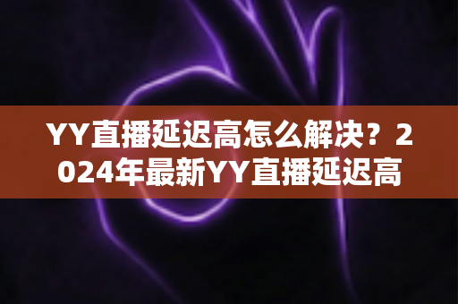 YY直播延迟高怎么解决？2024年最新YY直播延迟高怎么解决的完整优化指南，让你的直播流畅不卡顿