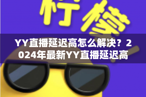 YY直播延迟高怎么解决？2024年最新YY直播延迟高怎么解决的完整优化指南，让你的直播流畅不卡顿
