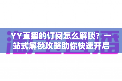 YY直播的订阅怎么解锁?一站式解锁攻略助你快速开启主播专属特权 YY直播的订阅怎么解锁?一站式解锁攻略助你快速开启主播专属特权