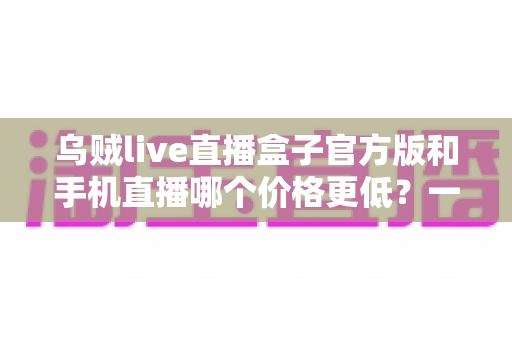 乌贼live直播盒子官方版和手机直播哪个价格更低?一次看懂两者成本差异与选购指南 乌贼live直播盒子官方版和手机直播哪个价格更低?一次看懂两者成本差异与选购指南