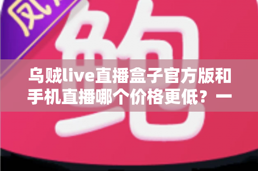 乌贼live直播盒子官方版和手机直播哪个价格更低?一次看懂两者成本差异与选购指南 乌贼live直播盒子官方版和手机直播哪个价格更低?一次看懂两者成本差异与选购指南