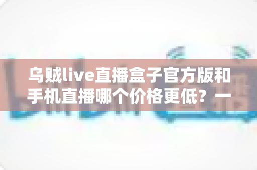乌贼live直播盒子官方版和手机直播哪个价格更低？一次看懂两者成本差异与选购指南
