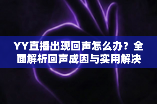 YY直播出现回声怎么办？全面解析回声成因与实用解决技巧，助你轻松打造清晰直播间