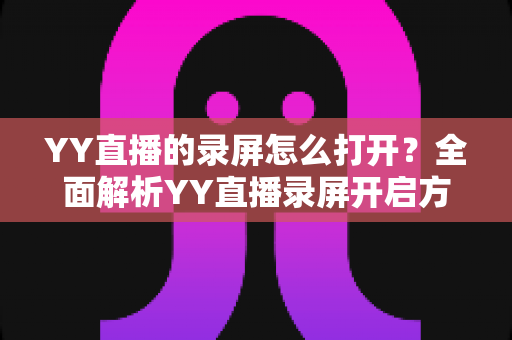YY直播的录屏怎么打开？全面解析YY直播录屏开启方法与实用技巧大全