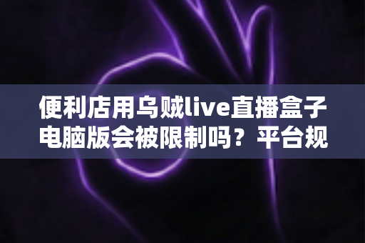 便利店用乌贼live直播盒子电脑版会被限制吗？平台规则、风险与合规使用全解析