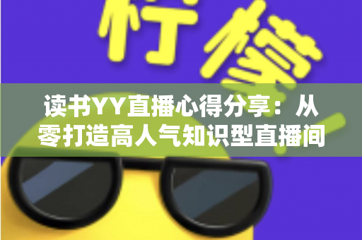 读书YY直播心得分享:从零打造高人气知识型直播间的实用技巧与深度经验全解析 读书YY直播心得分享:从零打造高人气知识型直播间的实用技巧与深度经验全解析
