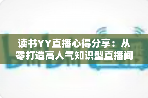 读书YY直播心得分享：从零打造高人气知识型直播间的实用技巧与深度经验全解析