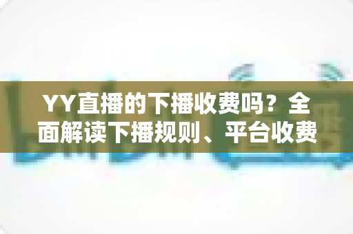 YY直播的下播收费吗？全面解读下播规则、平台收费模式与主播必备知识