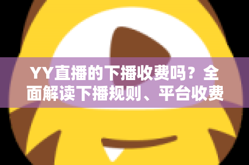 YY直播的下播收费吗？全面解读下播规则、平台收费模式与主播必备知识