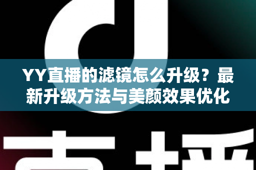 YY直播的滤镜怎么升级?最新升级方法与美颜效果优化全攻略 YY直播的滤镜怎么升级?最新升级方法与美颜效果优化全攻略