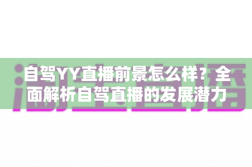 自驾YY直播前景怎么样?全面解析自驾直播的发展潜力、机遇挑战与变现之道 自驾YY直播前景怎么样?全面解析自驾直播的发展潜力、机遇挑战与变现之道