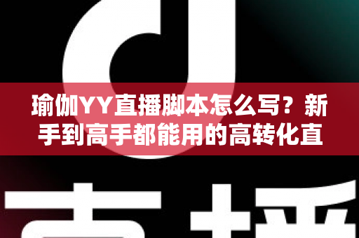 瑜伽YY直播脚本怎么写？新手到高手都能用的高转化直播脚本撰写全攻略