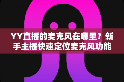 YY直播的麦克风在哪里？新手主播快速定位麦克风功能与调音设置的完整指南