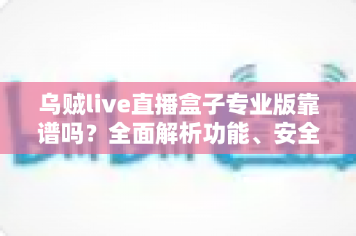 乌贼live直播盒子专业版靠谱吗？全面解析功能、安全性与真实使用体验