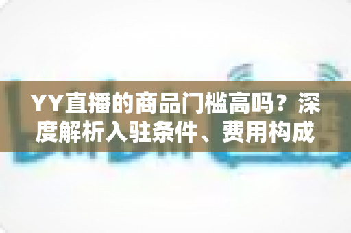 YY直播的商品门槛高吗?深度解析入驻条件、费用构成与新手带货指南 YY直播的商品门槛高吗?深度解析入驻条件、费用构成与新手带货指南
