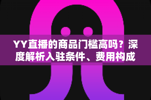 YY直播的商品门槛高吗?深度解析入驻条件、费用构成与新手带货指南 YY直播的商品门槛高吗?深度解析入驻条件、费用构成与新手带货指南