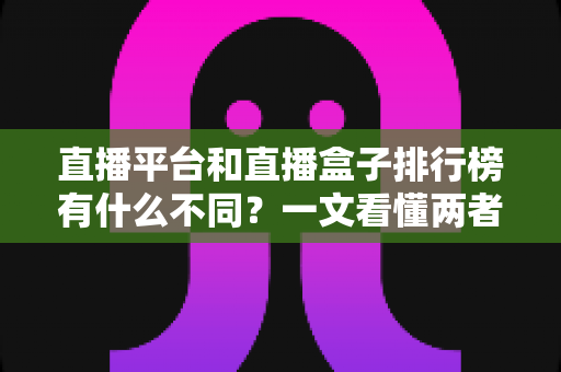 直播平台和直播盒子排行榜有什么不同?一文看懂两者区别与选择指南 直播平台和直播盒子排行榜有什么不同?一文看懂两者区别与选择指南