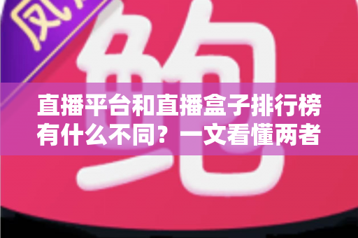 直播平台和直播盒子排行榜有什么不同？一文看懂两者区别与选择指南