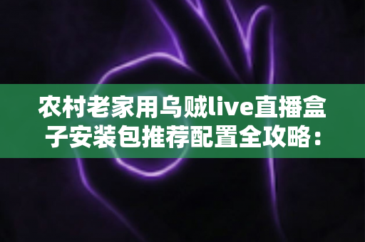 农村老家用乌贼live直播盒子安装包推荐配置全攻略：硬件、网络、安装一步到位