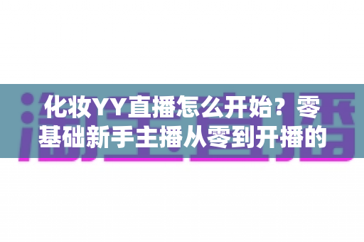 化妆YY直播怎么开始?零基础新手主播从零到开播的完整攻略 化妆YY直播怎么开始?零基础新手主播从零到开播的完整攻略