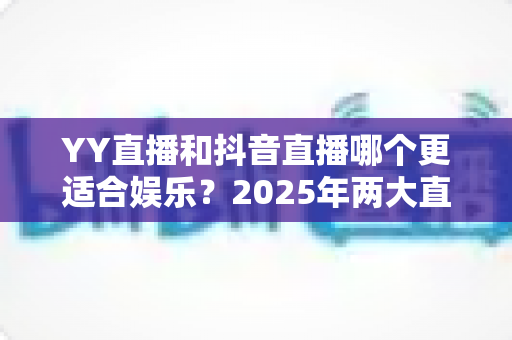 YY直播和抖音直播哪个更适合娱乐？2025年两大直播平台深度对比与选择指南