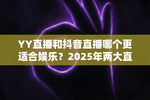 YY直播和抖音直播哪个更适合娱乐？2025年两大直播平台深度对比与选择指南