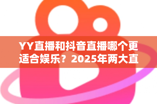 YY直播和抖音直播哪个更适合娱乐？2025年两大直播平台深度对比与选择指南