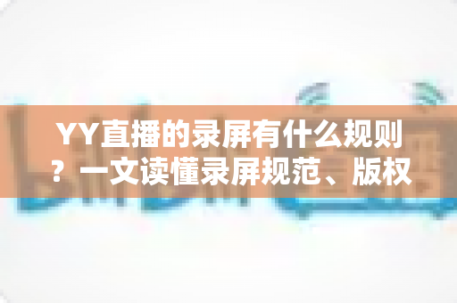 YY直播的录屏有什么规则?一文读懂录屏规范、版权边界与合规使用指南 YY直播的录屏有什么规则?一文读懂录屏规范、版权边界与合规使用指南