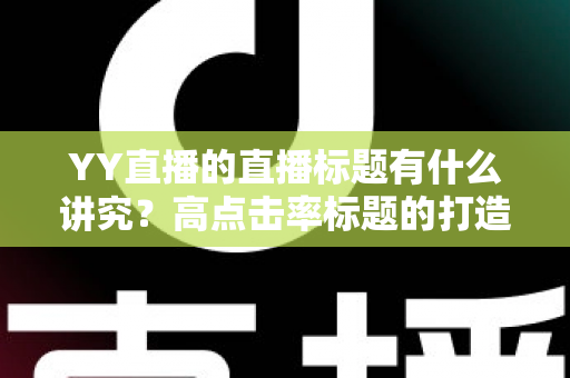 YY直播的直播标题有什么讲究?高点击率标题的打造秘诀与实战运营指南 YY直播的直播标题有什么讲究?高点击率标题的打造秘诀与实战运营指南