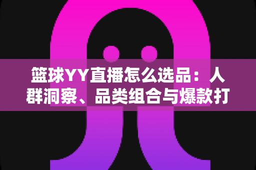 篮球YY直播怎么选品：人群洞察、品类组合与爆款打造的实战选品指南