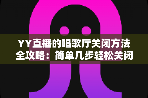 YY直播的唱歌厅关闭方法全攻略：简单几步轻松关闭，还你清爽顺畅的使用体验