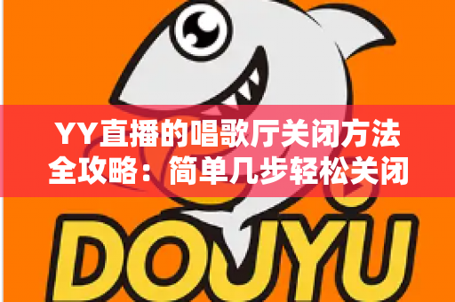 YY直播的唱歌厅关闭方法全攻略：简单几步轻松关闭，还你清爽顺畅的使用体验