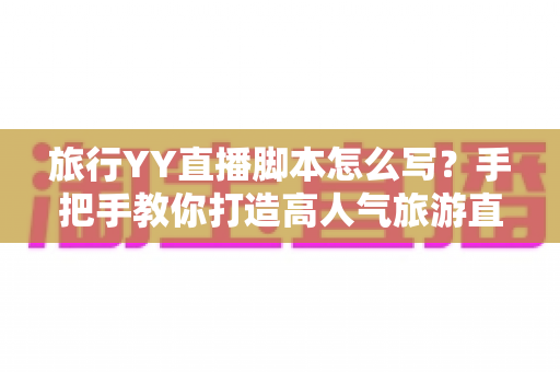 旅行YY直播脚本怎么写？手把手教你打造高人气旅游直播的完整脚本攻略
