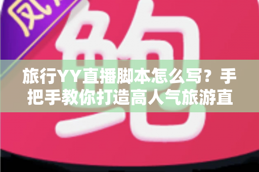 旅行YY直播脚本怎么写？手把手教你打造高人气旅游直播的完整脚本攻略