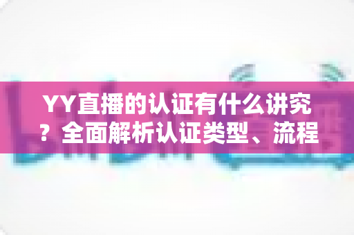 YY直播的认证有什么讲究？全面解析认证类型、流程与避坑指南