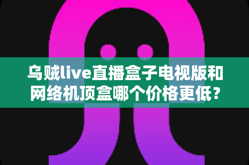 乌贼live直播盒子电视版和网络机顶盒哪个价格更低?2025最全价格对比与省钱选购指南 乌贼live直播盒子电视版和网络机顶盒哪个价格更低?2025最全价格对比与省钱选购指南
