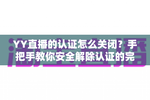 YY直播的认证怎么关闭?手把手教你安全解除认证的完整指南 YY直播的认证怎么关闭?手把手教你安全解除认证的完整指南