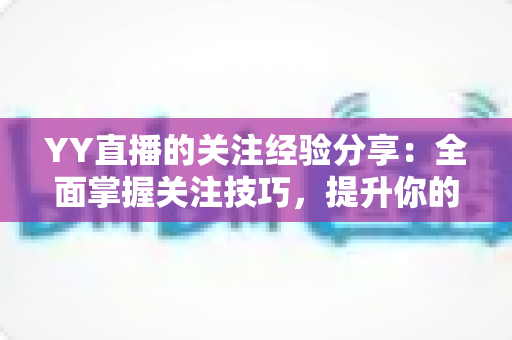 YY直播的关注经验分享:全面掌握关注技巧,提升你的直播互动体验 YY直播的关注经验分享:全面掌握关注技巧,提升你的直播互动体验