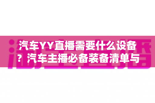 汽车YY直播需要什么设备?汽车主播必备装备清单与选购全攻略 汽车YY直播需要什么设备?汽车主播必备装备清单与选购全攻略