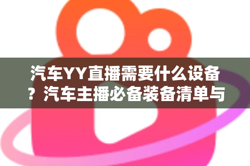 汽车YY直播需要什么设备?汽车主播必备装备清单与选购全攻略 汽车YY直播需要什么设备?汽车主播必备装备清单与选购全攻略