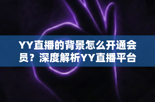 YY直播的背景怎么开通会员?深度解析YY直播平台背景与会员开通全流程 YY直播的背景怎么开通会员?深度解析YY直播平台背景与会员开通全流程