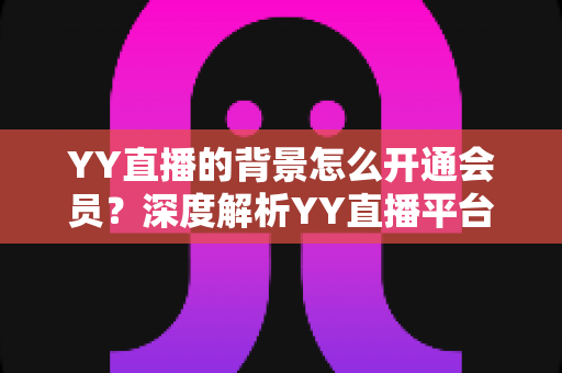 YY直播的背景怎么开通会员?深度解析YY直播平台背景与会员开通全流程 YY直播的背景怎么开通会员?深度解析YY直播平台背景与会员开通全流程