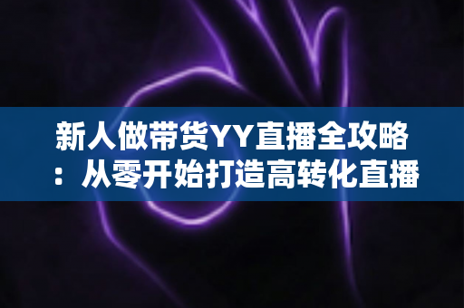 新人做带货YY直播全攻略:从零开始打造高转化直播间的实战指南 新人做带货YY直播全攻略:从零开始打造高转化直播间的实战指南