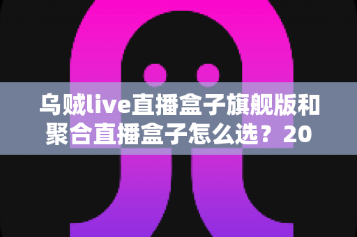 乌贼live直播盒子旗舰版和聚合直播盒子怎么选?2025年直播观影设备选购全攻略与避坑指南 乌贼live直播盒子旗舰版和聚合直播盒子怎么选?2025年直播观影设备选购全攻略与避坑指南