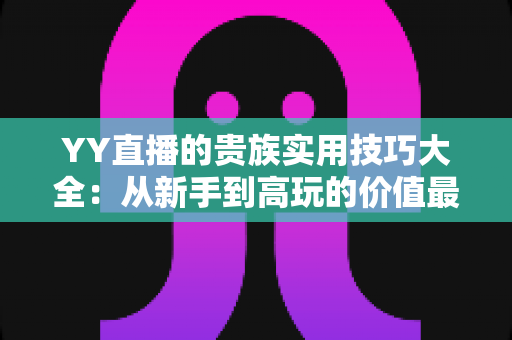 YY直播的贵族实用技巧大全：从新手到高玩的价值最大化完整攻略