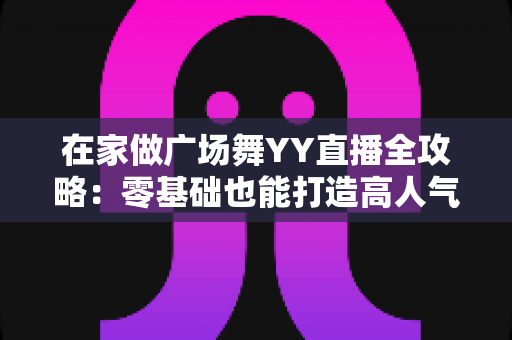 在家做广场舞YY直播全攻略:零基础也能打造高人气舞蹈直播间的实用指南 在家做广场舞YY直播全攻略:零基础也能打造高人气舞蹈直播间的实用指南